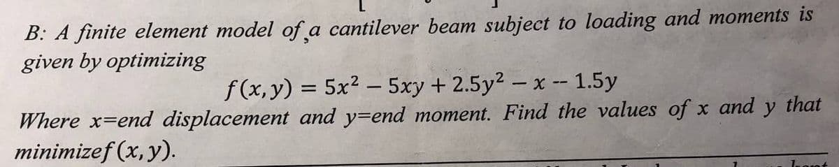 B: A finite element model of a cantilever beam subject to loading and moments is
given by optimizing
f(x, y) = 5x²5xy + 2.5y² - x -- 1.5y
Where x-end displacement and y-end moment. Find the values of x and y that
minimizef (x, y).