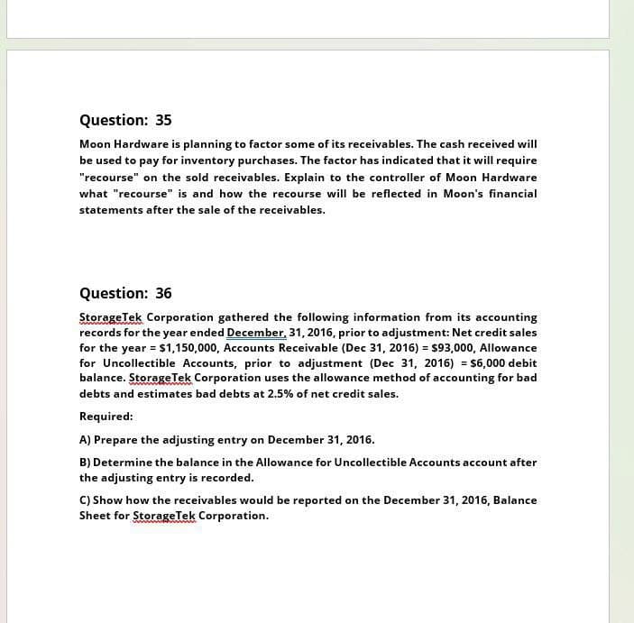 Question: 35
Moon Hardware is planning to factor some of its receivables. The cash received will
be used to pay for inventory purchases. The factor has indicated that it will require
"recourse" on the sold receivables. Explain to the controller of Moon Hardware
what "recourse" is and how the recourse will be reflected in Moon's financial
statements after the sale of the receivables.
Question: 36
StorageTek Corporation gathered the following information from its accounting
records for the year ended December, 31, 2016, prior to adjustment: Net credit sales
for the year = $1,150,000, Accounts Receivable (Dec 31, 2016) = $93,000, Allowance
for Uncollectible Accounts, prior to adjustment (Dec 31, 2016) = $6,000 debit
balance. Storage Tek Corporation uses the allowance method of accounting for bad
debts and estimates bad debts at 2.5% of net credit sales.
Required:
A) Prepare the adjusting entry on December 31, 2016.
B) Determine the balance in the Allowance for Uncollectible Accounts account after
the adjusting entry is recorded.
C) Show how the receivables would be reported on the December 31, 2016, Balance
Sheet for StorageTek Corporation.