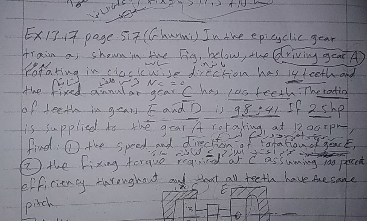 EX13-17 page Si7 (G hunni) In dhe epicyclic gear
train as shewn in the Fig, below, the Griving gear A
wレ
Yotating in ctockwise dircction has 14teeth and
こじ
the fixed annalar r C has 106-teeth Theratio
gear
of teeth in gcars-Eand Dis 98541 5f25hp
i5-Supplied to the gear A rotating at 200rpa,
Linol : ) the Speed si
and directonot tatation of gear E,
)the tixing torque requid at c assiuming 200 parced
efficiency tareughout and that all treth have Ane sane
(32
pitch.
