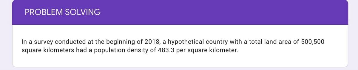 PROBLEM SOLVING
In a survey conducted at the beginning of 2018, a hypothetical country with a total land area of 500,500
square kilometers had a population density of 483.3 per square kilometer.