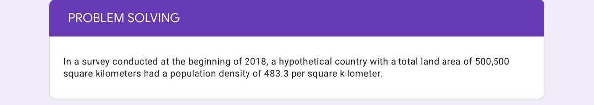 PROBLEM SOLVING
In a survey conducted at the beginning of 2018, a hypothetical country with a total land area of 500,500
square kilometers had a population density of 483.3 per square kilometer.