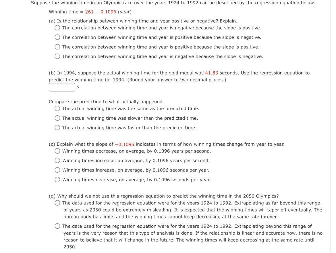 Suppose the winning time in an Olympic race over the years 1924 to 1992 can be described by the regression equation below.
Winning time = 261
0.1096 (year)
(a) Is the relationship between winning time and year positive or negative? Explain.
The correlation between winning time and year is negative because the slope is positive.
The correlation between winning time and year is positive because the slope is negative.
O The correlation between winning time and year is positive because the slope is positive.
O The correlation between winning time and year is negative because the slope is negative.
(b) In 1994, suppose the actual winning time for the gold medal was 41.83 seconds. Use the regression equation to
predict the winning time for 1994. (Round your answer to two decimal places.)
S
Compare the prediction to what actually happened.
The actual winning time was the same as the predicted time.
O The actual winning time was slower than the predicted time.
O The actual winning time was faster than the predicted time.
(c) Explain what the slope of -0.1096 indicates in terms of how winning times change from year to year.
Winning times decrease, on average, by 0.1096 years per second.
O Winning times increase, on average, by 0.1096 years per second.
O Winning times increase, on average, by 0.1096 seconds per year.
O Winning times decrease, on average, by 0.1096 seconds per year.
(d) Why should we not use this regression equation to predict the winning time in the 2050 Olympics?
O The data used for the regression equation were for the years 1924 to 1992. Extrapolating as far beyond this range
of years as 2050 could be extremely misleading. It is expected that the winning times will taper off eventually. The
human body has limits and the winning times cannot keep decreasing at the same rate forever.
O The data used for the regression equation were for the years 1924 to 1992. Extrapolating beyond this range of
years is the very reason that this type of analysis is done. If the relationship is linear and accurate now, there is no
reason to believe that it will change in the future. The winning times will keep decreasing at the same rate until
2050.