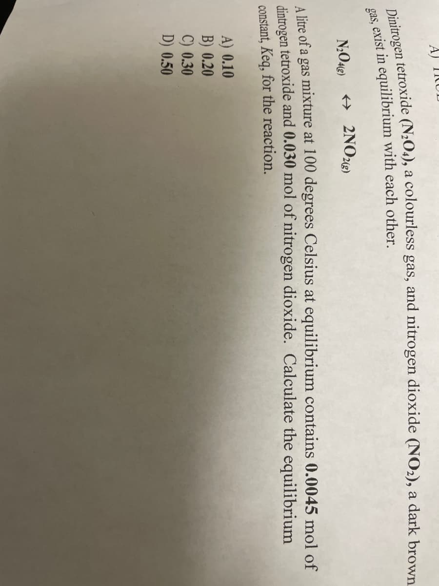 Dinitrogen tetroxide (N₂O4), a colourless gas, and nitrogen dioxide (NO2), a dark brown
gas, exist in equilibrium with each other.
N₂O4(g) → 2NO2(g)
A litre of a gas mixture at 100 degrees Celsius at equilibrium contains 0.0045 mol of
dintrogen tetroxide and 0.030 mol of nitrogen dioxide. Calculate the equilibrium
constant, Keq, for the reaction.
A) 0.10
B) 0.20
C) 0.30
D) 0.50
