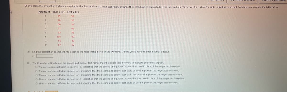 A
Of two personnel evaluation techniques available, the first requires a 2-hour test-interview while the second can be completed in less than an hour. The scores for each of the eight individuals who took both tests are given in the table below.
Applicant Test 1 (x) Test 2 (y)
1
75
38
2
90
56
60
35
71
46
92
58
3
4
5
7
8
106
55
87
69
30
52
(a) Find the correlation coefficient r to describe the relationship between the two tests. (Round your answer to three decimal places.)
r=
(b) Would you be willing to use the second and quicker test rather than the longer test-interview to evaluate personnel? Explain.
O The correlation coefficient is close to -1, indicating that the second and quicker test could be used in place of the longer test-interview.
O The correlation coefficient is close to 1, indicating that the second and quicker test could be used in place of the longer test-interview.
O The correlation coefficient is close to 1, indicating that the second and quicker test could not be used in place of the longer test-interview.
O
The correlation coefficient is close to -1, indicating that the second and quicker test could not be used in place of the longer test-interview.
O The correlation coefficient is close to 0, indicating that the second and quicker test could be used in place of the longer test-interview.