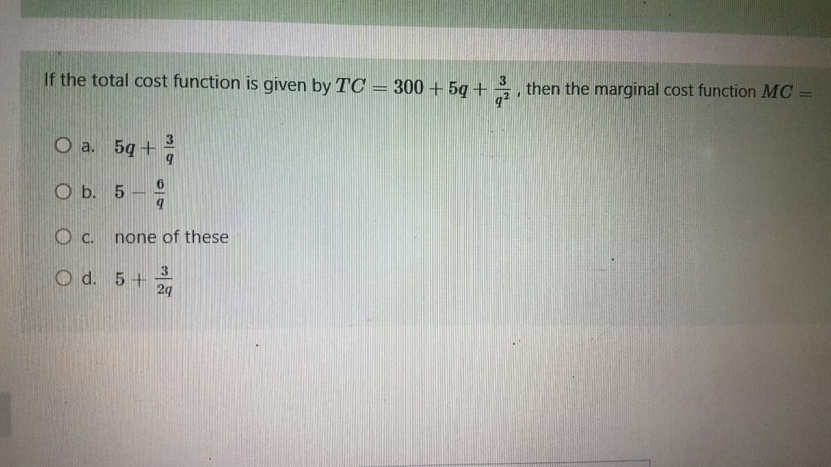 If the total cost function is given by TC300 + 5g + 3
then the marginal cost function MC =
C
3
O a. 5g +
q
O b. 5
О с.
Od.
6
9
none of these
3
5+
2g
1