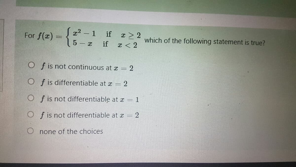 For f(x) =
²-1 if x ≥ 2
if x < 2
5 x
Of is not continuous at x = 2
Of is differentiable at x =
= 2
Of is not differentiable at x = 1
Of is not differentiable at x = 2
Onone of the choices
which of the following statement is true?