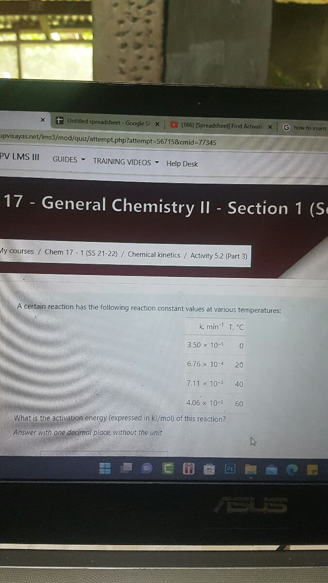 X + Untitled spreadsheet - Google St x
(166) [Spreadsheet] Find Activatic x
G how to insert
upvisayas.net/lms3/mod/quiz/attempt.php?attempt=56715&cmid=77345
PV LMS III GUIDES TRAINING VIDEOS ▾ Help Desk
17 - General Chemistry II - Section 1 (S.
My courses Chem 17 -1 (SS 21-22) / Chemical kinetics / Activity 5.2 (Part 3)
A certain reaction has the following reaction constant values at various temperatures:
k, min¹ T, °C
3.50 x 10-5
0
6.76 x 10-4
20
7.11 x 10-²
40
4.06 x 10-²
60
What is the activation energy (expressed in kJ/mol) of this reaction?
Answer with one decimal place, without the unit
h