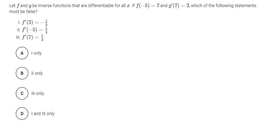 Let f and g be inverse functions that are differentiable for all æ. If f(-5) = 7 and g'(7) = 3, which of the following statements
must be false?
1. f' (3) = -!
II. f' (-5) =
II. f' (7) =
%3D
A) I only
B
Il only
II only
D
I and III only
