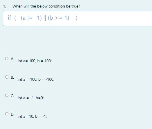 1.
When will the below condition be true?
if ( (a != -1) || (b >= 1) )
O A.
int a= 100, b = 100;
O B.
int a = 100, b = -100;
%3!
OC.
int a = -1, b=0;
O D.
int a =10, b = -1;
