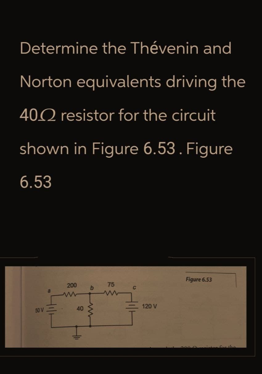 Determine the Thévenin and
Norton equivalents driving the
402 resistor for the circuit
shown in Figure 6.53. Figure
6.53
50 V
200
www
40
40
75
b
15
ww
C
120 V
Figure 6.53
inton for the