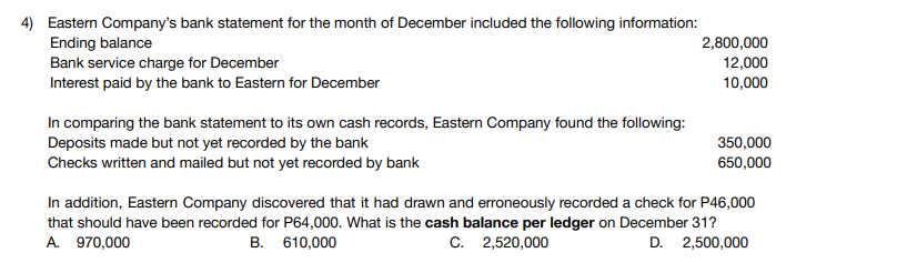 4) Eastern Company's bank statement for the month of December included the following information:
Ending balance
Bank service charge for December
Interest paid by the bank to Eastern for December
2,800,000
12,000
10,000
In comparing the bank statement to its own cash records, Eastern Company found the following:
Deposits made but not yet recorded by the bank
Checks written and mailed but not yet recorded by bank
350,000
650,000
In addition, Eastern Company discovered that it had drawn and erroneously recorded a check for P46,000
that should have been recorded for P64,000. What is the cash balance per ledger on December 31?
A. 970,000
B. 610,000
C. 2,520,000
D. 2,500,000
