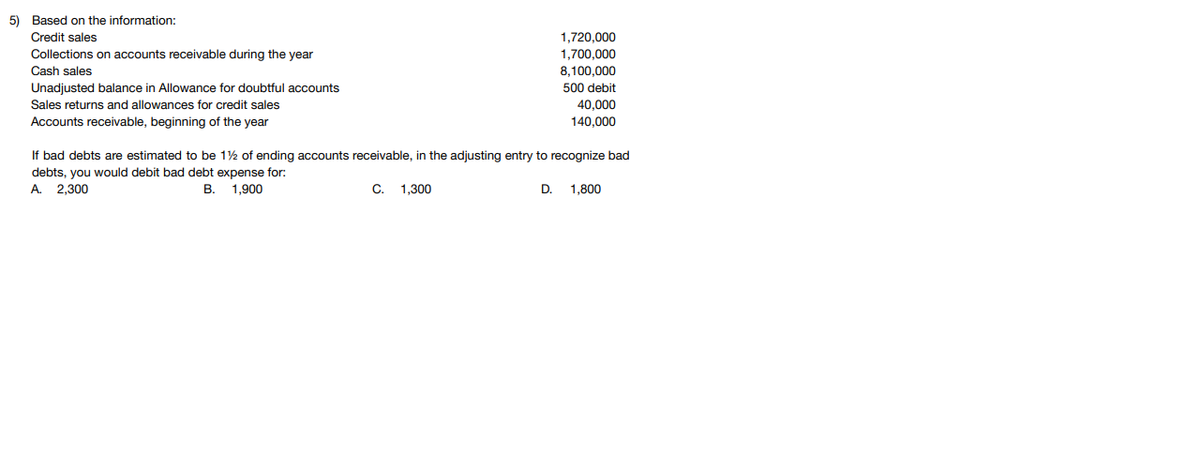 5) Based on the information:
Credit sales
1,720,000
Collections on accounts receivable during the year
1,700,000
8,100,000
Cash sales
Unadjusted balance in Allowance for doubtful accounts
500 debit
Sales returns and allowances for credit sales
40,000
Accounts receivable, beginning of the year
140,000
If bad debts are estimated to be 12 of ending accounts receivable, in the adjusting entry to recognize bad
debts, you would debit bad debt expense for:
A.
2,300
В.
1.900
C.
1,300
D.
1.800
