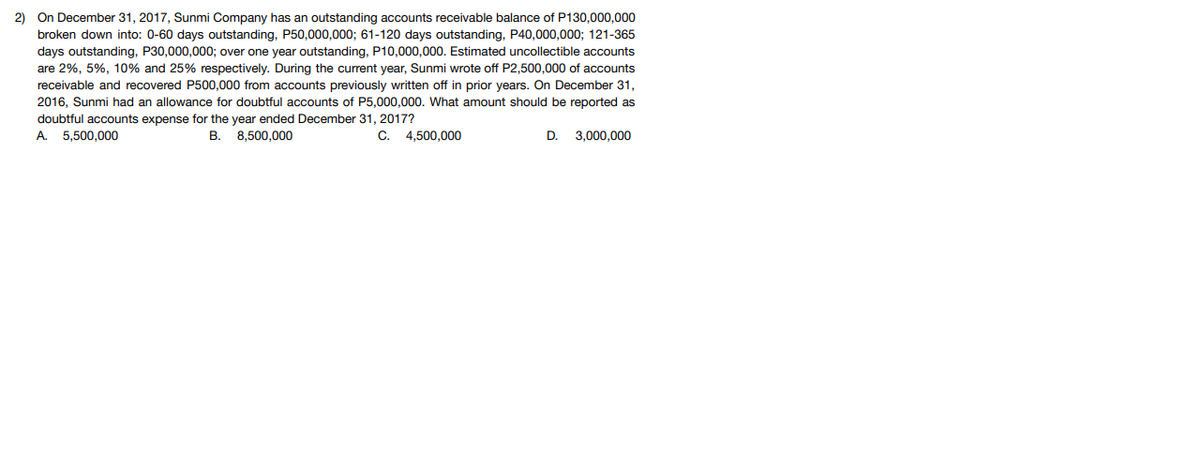 2) On December 31, 2017, Sunmi Company has an outstanding accounts receivable balance of P130,000,000
broken down into: 0-60 days outstanding, P50,000,000; 61-120 days outstanding, P40,000,000; 121-365
days outstanding, P30,000,000; over one year outstanding, P10,000,000. Estimated uncollectible accounts
are 2%, 5%, 10% and 25% respectively. During the current year, Sunmi wrote off P2,500,000 of accounts
receivable and recovered P500,000 from accounts previously written off in prior years. On December 31,
2016, Sunmi had an allowance for doubtful accounts of P5,000,000. What amount should be reported as
doubtful accounts expense for the year ended December 31, 2017?
A. 5.500.000
В.
8,500,000
С.
4,500,000
D.
3,000,000
