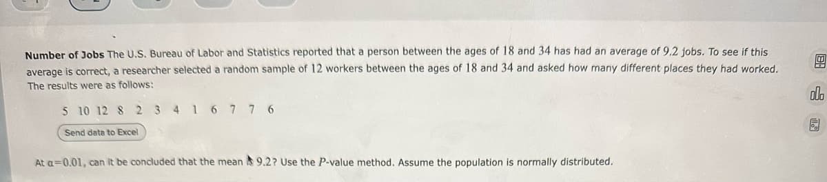 Number of Jobs The U.S. Bureau of Labor and Statistics reported that a person between the ages of 18 and 34 has had an average of 9.2 jobs. To see if this
average is correct, a researcher selected a random sample of 12 workers between the ages of 18 and 34 and asked how many different places they had worked.
The results were as follows:
5 10 12 8 2 3 4 1 6 7 7 6
Send data to Excel
At a=0.01, can it be concluded that the mean 9.2? Use the P-value method. Assume the population is normally distributed.
00.