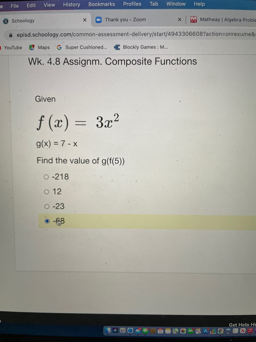 File
Edit
View
History
Bookmarks
Profiles
Tab
Window
Help
e
9 Schoology
Thank you Zoom
Mathway | Algebra Proble
A episd.schoology.com/common-assessment-delivery/start/4943306608?action3Donresume&s
OYouTube
AMaps
G Super Cushioned... C Blockly Games : M...
Wk. 4.8 Assignm. Composite Functions
Given
f (x) = 3x²
g(x) = 7 - x
Find the value of g(f(5))
O -218
O 12
O -23
-68
Get Help He
10
