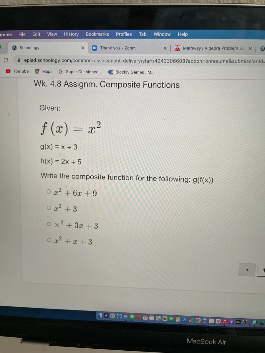 nrome
File
Edit
View
History
Bookmarks
Profiles
Tab
Window
Help
Schoology
O Thank you - Zoom
M Mathway | Algebra Problem Sol x
A episd.schoology.com/common-assessment-delivery/start/4943306608?action=onresume&submissionld%3=
D YouTube
A Maps
G Super Cushioned... C Blockly Games : M...
Wk. 4.8 Assignm. Composite Functions
Given:
f (x) = x²
g(x) = x + 3
h(x) = 2x + 5
Write the composite function for the following: g(f(x))
O x2 + 6x + 9
O 22 + 3
o x2 + 3x + 3
O x2 + x + 3
1
MacBook Air
