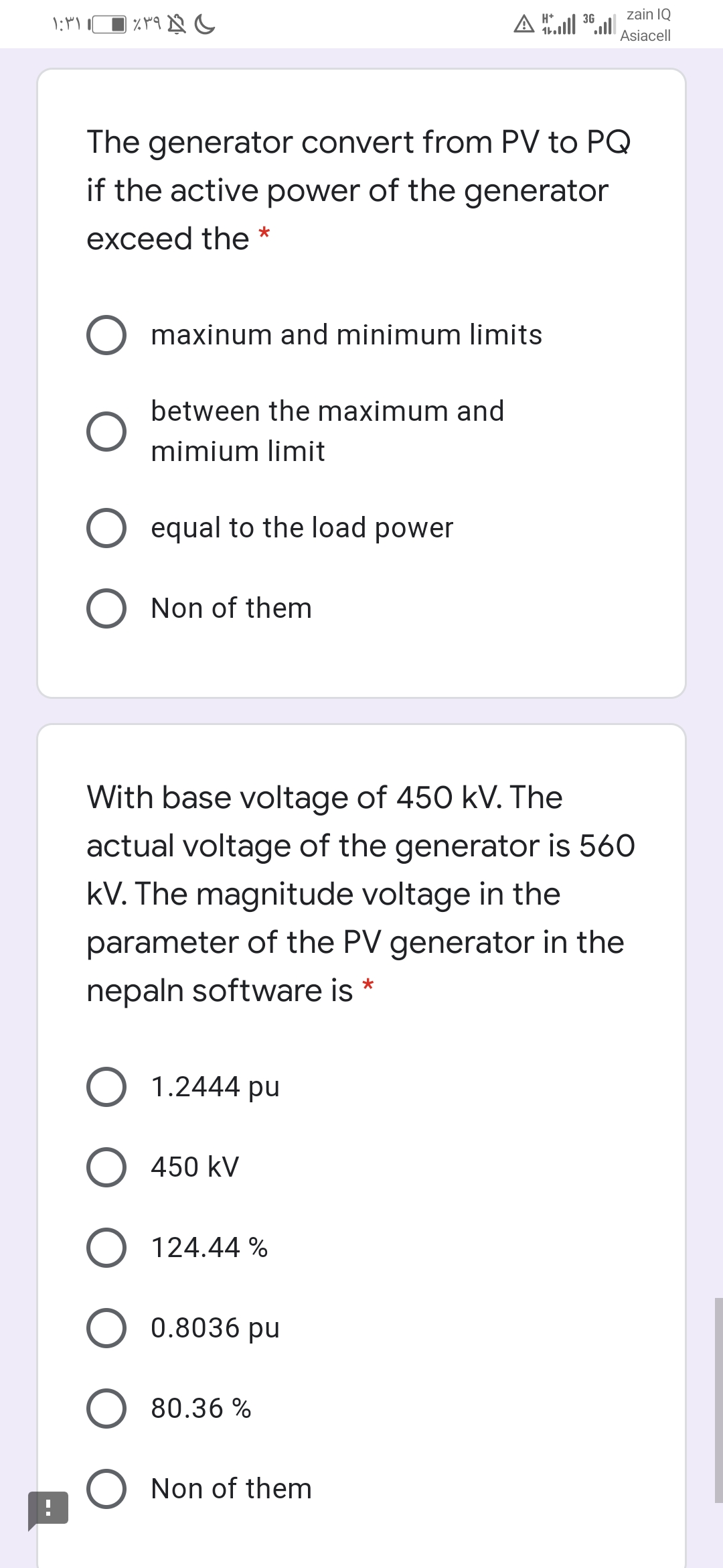 H*
3G
zain IQ
Asiacell
The generator convert from PV to PQ
if the active power of the generator
exceed the *
maxinum and minimum limits
between the maximum and
mimium limit
equal to the load power
Non of them
With base voltage of 450 kV. The
actual voltage of the generator is 560
kV. The magnitude voltage in the
parameter of the PV generator in the
nepaln software is *
O 1.2444 pu
O 450 kV
O 124.44 %
O 0.8036 pu
80.36 %
Non of them
