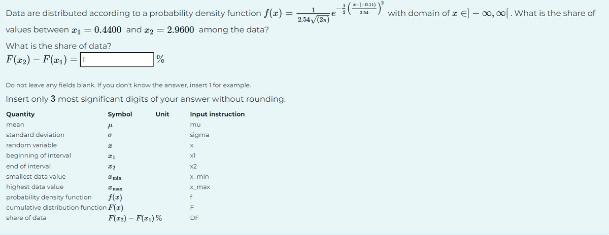 Data are distributed according to a probability density function f(x)
values between ₁ = 0.4400 and 2 = 2.9600 among the data?
What is the share of data?
F(x₂) – F(x₁) = 1
Quantity
Do not leave any fields blank. If you don't know the answer, insert 1 for example.
Insert only 3 most significant digits of your answer without rounding.
mean
standard deviation
random variable
beginning of interval
end of interval
smallest data value
highest data value
Symbol
fl
o
I
I1
I2
I min
%
Imax
probability density function f(x)
cumulative distribution function F(x)
share of data
Unit
F(x2) - F(x1) %
Input instruction
mu
sigma
X
x1
x2
x_min
x_max
f
=
F
DF
2.54√(2π)
e
2
z-(-0.11)
2.54
2
with domain of a €] — ∞, ∞[. What is the share of
-