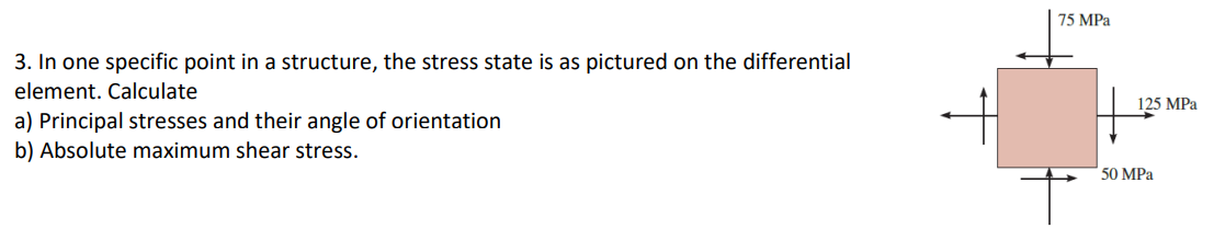 3. In one specific point in a structure, the stress state is as pictured on the differential
element. Calculate
a) Principal stresses and their angle of orientation
b) Absolute maximum shear stress.
75 MPa
125 MPa
50 MPa