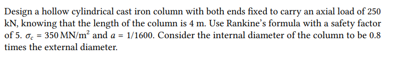 Design a hollow cylindrical cast iron column with both ends fixed to carry an axial load of 250
kN, knowing that the length of the column is 4 m. Use Rankine's formula with a safety factor
of 5. c = 350 MN/m² and a = 1/1600. Consider the internal diameter of the column to be 0.8
times the external diameter.