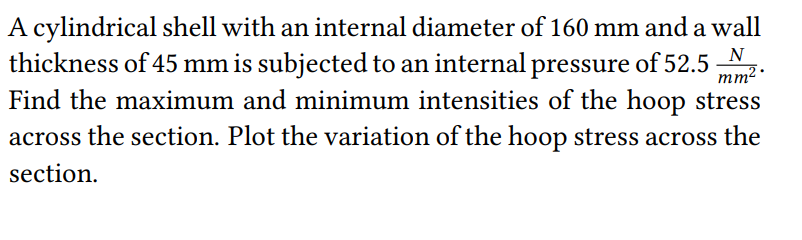 mm².
A cylindrical shell with an internal diameter of 160 mm and a wall
thickness of 45 mm is subjected to an internal pressure of 52.5
Find the maximum and minimum intensities of the hoop stress
across the section. Plot the variation of the hoop stress across the
section.