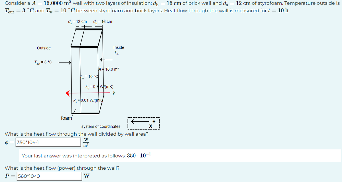 Consider a A = 16.0000 m² wall with two layers of insulation: d = 16 cm of brick wall and de = 12 cm of styrofoam. Temperature outside is
Tout = 3 °C and Tw= 10 °C between styrofoam and brick layers. Heat flow through the wall is measured for t = 10 h
d₂ = 12 cm
d = 16 cm
Outside
Tout = 3 °C
foam
T₁ = 10 °C
K = 0.8 W/(mK)
A 16.0 m²
K = 0.01 W/(mK
Inside
Tin
m²
Ø
system of coordinates
What is the heat flow through the wall divided by wall area?
$= 350*10^-1
W
=
Your last answer was interpreted as follows: 350 - 10-¹
What is the heat flow (power) through the wall?
P = 560*10^O
W