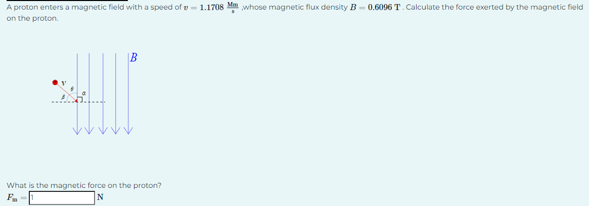 A proton enters a magnetic field with a speed of v = 1.1708 Mm,whose magnetic flux density B = 0.6096 T. Calculate the force exerted by the magnetic field
on the proton.
امروزه
B
What is the magnetic force on the proton?
Fm
N