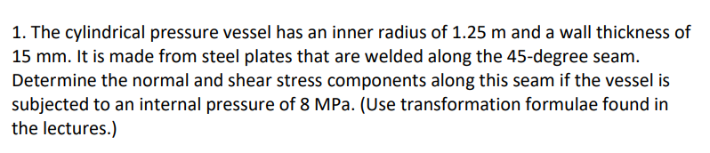 1. The cylindrical pressure vessel has an inner radius of 1.25 m and a wall thickness of
15 mm. It is made from steel plates that are welded along the 45-degree seam.
Determine the normal and shear stress components along this seam if the vessel is
subjected to an internal pressure of 8 MPa. (Use transformation formulae found in
the lectures.)