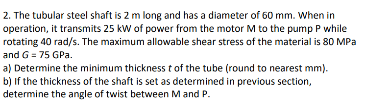 2. The tubular steel shaft is 2 m long and has a diameter of 60 mm. When in
operation, it transmits 25 kW of power from the motor M to the pump P while
rotating 40 rad/s. The maximum allowable shear stress of the material is 80 MPa
and G = 75 GPa.
a) Determine the minimum thickness t of the tube (round to nearest mm).
b) If the thickness of the shaft is set as determined in previous section,
determine the angle of twist between M and P.