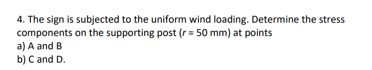 4. The sign is subjected to the uniform wind loading. Determine the stress
components on the supporting post (r = 50 mm) at points
a) A and B
b) C and D.