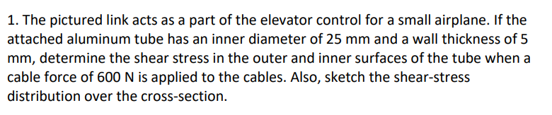 1. The pictured link acts as a part of the elevator control for a small airplane. If the
attached aluminum tube has an inner diameter of 25 mm and a wall thickness of 5
mm, determine the shear stress in the outer and inner surfaces of the tube when a
cable force of 600 N is applied to the cables. Also, sketch the shear-stress
distribution over the cross-section.