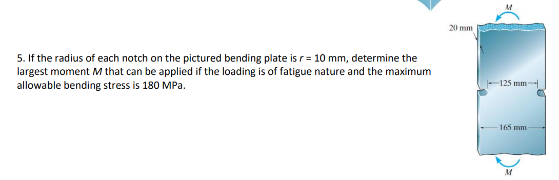 5. If the radius of each notch on the pictured bending plate is r = 10 mm, determine the
largest moment M that can be applied if the loading is of fatigue nature and the maximum
allowable bending stress is 180 MPa.
20 mm
125 mm-
165 mm
M