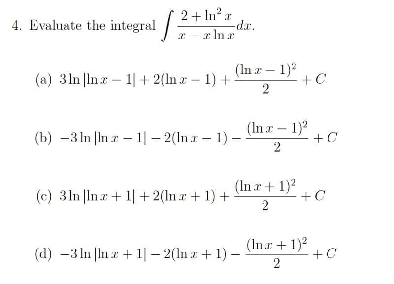 4. Evaluate the integral -
2+ In? r
dx.
x – x ln x
-
(a) 3 ln |ln x – 1|+ 2(ln x – 1) +
(In æ – 1)²
+ C
(b) -3 In |In x – 1| – 2(ln a – 1) –
(In r – 1)2
+ C
(c) 3 ln |ln x + 1|+2(ln x + 1) +
(In x + 1)2
+ C
(d) –3 In |In r + 1|– 2(ln a + 1) –
(In r+1)?
+ C
