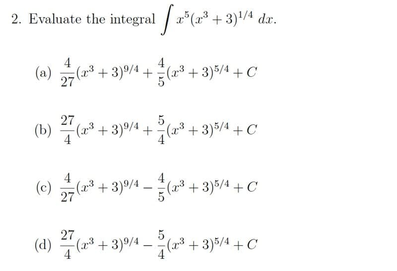 2. Evaluate the integral / a*(a³ + 3)'/4 dx.
4
=(2³+3)%/4 +(x³ + 3)5/4 + C
4
27
27
(b)
4
(³ +3)%/4 +
(2* + 3)5/4 + C
4
(c)
27
4
+ 3)9/4 -
+ 3)5/4 + C
27
(d)
4
-(2³ + 3)%/4 -
(3+3)5/4 + C
4
