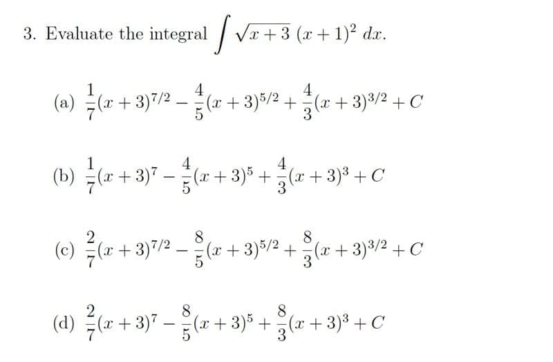 3. Evaluate the integral Vr+3 (x+ 1)2 dx.
1
4
4
(a) (z+3)7/2-(r+ 3)5/2 + 등(2z + 3)%/2 + C
(x)
1
4
4
(b) (r +3)7 -( + 3)% + (x + 3)³ +C
|
(e) (r + 3)7/2 -( + 3)5/2 +
(x+3)7/2
8
(x+3)5/2+(x +3)3/2 + C
3
2
8.
(d) 득(2+3)7-(z + 3)5 + %(
8.
r+3)3 + C
