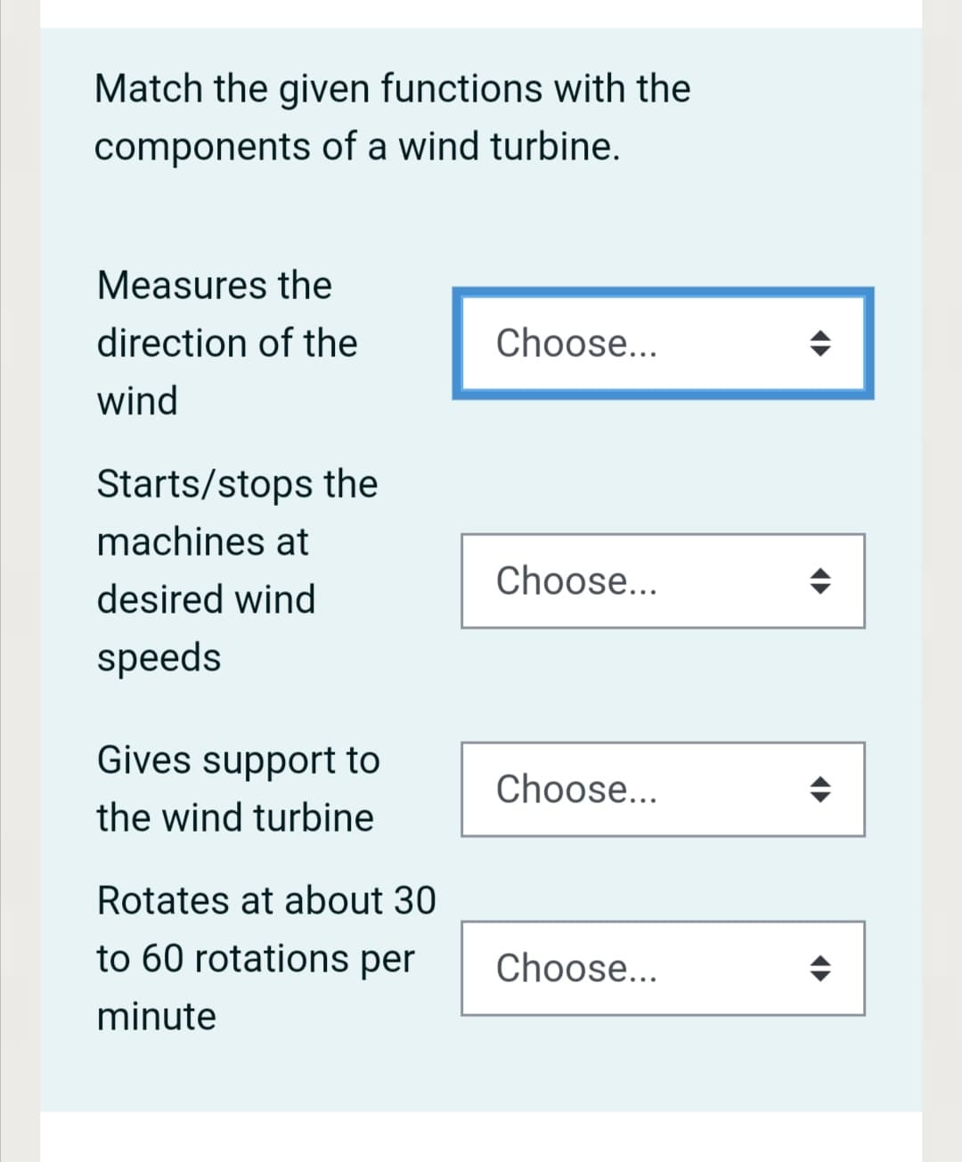 Match the given functions with the
components of a wind turbine.
Measures the
direction of the
Choose...
wind
Starts/stops the
machines at
Choose...
desired wind
speeds
Gives support to
Choose...
the wind turbine
Rotates at about 30
to 60 rotations per
Choose...
minute
