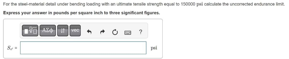 For the steel-material detail under bending loading with an ultimate tensile strength equal to 150000 psi calculate the uncorrected endurance limit.
Express your answer in pounds per square inch to three significant figures.
Se' =
G| ΑΣΦ 41
vec
?
psi