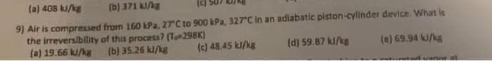 (a) 408 kJ/kg
(b) 371 kJ/kg
9) Air is compressed from 150 kPa, 27°C to 900 kPa, 327°C in an adiabatic piston-cylinder device. What is
the irreversibility of this process? (Te-298K)
(a) 19.66 kJ/kg (b) 35.26 kJ/kg
(d) 59.87 kJ/kg
(e) 69.94 kJ/kg
(c) 48.45 kJ/kg