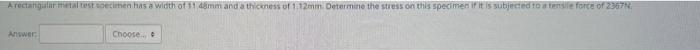 A rectangular metal test specimen has a width of 11 48mm and a thickness of 1:12mm. Determine the stress on this specimen if it is subjected to a tensile force of 2367N
Answer:
Choose