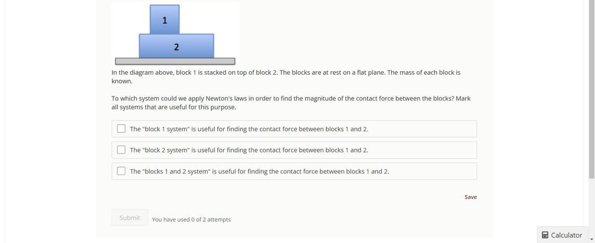 1
2
In the diagram above, block 1 is stacked on top of block 2. The blocks are at rest on a flat plane. The mass of each block is
known.
To which system could we apply Newton's laws in order to find the magnitude of the contact force between the blocks? Mark
all systems that are useful for this purpose.
The "block 1 system" is useful for finding the contact force between blocks 1 and 2.
The "block 2 system" is useful for finding the contact force between blocks 1 and 2.
The "blocks 1 and 2 system" is useful for finding the contact force between blocks 1 and 2.
Submit You have used 0 of 2 attempts
Save
Calculator