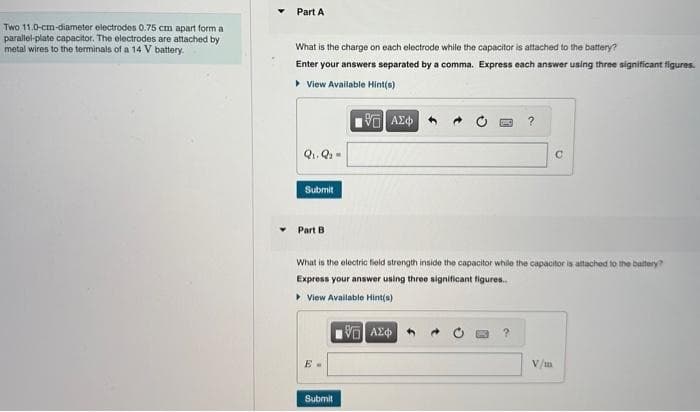 Two 11.0-cm-diameter electrodes 0.75 cm apart form a
parallel-plate capacitor. The electrodes are attached by
metal wires to the terminals of a 14 V battery.
Part A
What is the charge on each electrode while the capacitor is attached to the battery?
Enter your answers separated by a comma. Express each answer using three significant figures.
▸ View Available Hint(s)
195) ΑΣΦ
Q₁. Q
Submit
Part B
Submit
What is the electric field strength inside the capacitor while the capacitor is attached to the battery?
Express your answer using three significant figures..
▸ View Available Hint(s)
VE ΑΣΦΑ
?
?
C
V/m