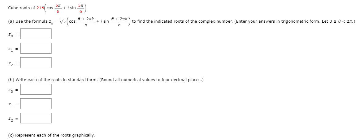 Cube roots of 216( cos 2
+ i sin
e + 2nk
e + 2nk
(a) Use the formula z, =
+ i sin
to find the indicated roots of the complex number. (Enter your answers in trigonometric form. Let 0 se < 2n.)
in
Z, =
z =
z, =
(b) Write each of the roots in standard form. (Round all numerical values to four decimal places.)
Z, =
z =
z2 =
(c) Represent each of the roots graphically.
