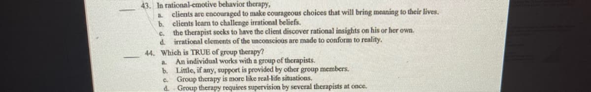 43. In rational-cmotive behavior therapy,
clients are encouraged to make courageous choices that will bring meaning to their lives.
clients learn to challenge irrational beliefs.
c. the therapist secks to have the client discover rational insights on his or her own.
d. irrational elements of the unconscious are made to conform to reality.
44. Which is TRUE of group therapy?
b.
An individual works with a group of therapists.
b. Little, if any, support is provided by other group members.
c. Group therapy is more like real-life situations.
d Group therapy requires supervision by several therapists at once.
a.
