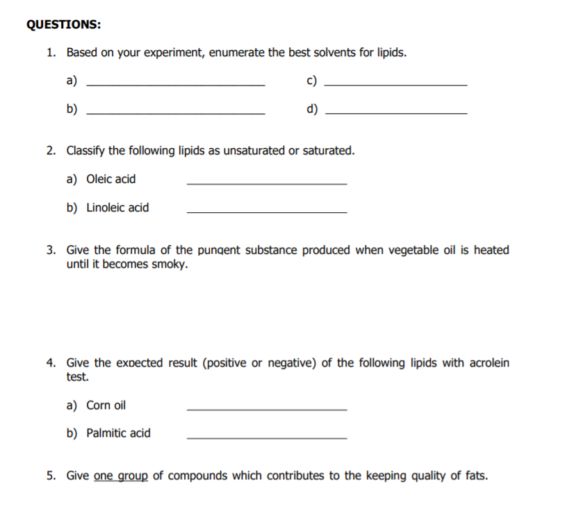 QUESTIONS:
1. Based on your experiment, enumerate the best solvents for lipids.
a)
c)
b)
d)
2. Classify the following lipids as unsaturated or saturated.
a) Oleic acid
b) Linoleic acid
3. Give the formula of the pungent substance produced when vegetable oil is heated
until it becomes smoky.
4. Give the expected result (positive or negative) of the following lipids with acrolein
test.
a) Corn oil
b) Palmitic acid
5. Give one group of compounds which contributes to the keeping quality of fats.
