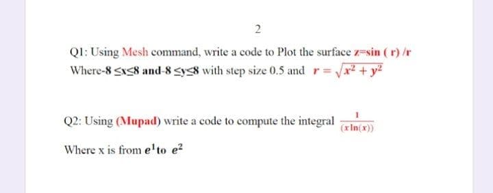 QI: Using Mesh command, write a code to Plot the surface z=sin ( r) /r
Where-8 S8 and-8 sys8 with step size 0.5 and r= x2 + y?
Q2: Using (Mupad) write a code to compute the integral
(xIn(x))
Where x is from e'to e?
