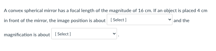 A convex spherical mirror has a focal length of the magnitude of 16 cm. If an object is placed 4 cm
in front of the mirror, the image position is about [ Select ]
and the
magnification is about [ Select ]
