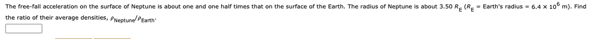 The free-fall acceleration on the surface of Neptune is about one and one half times that on the surface of the Earth. The radius of Neptune is about 3.50 R. (R- = Earth's radius = 6.4 x 10° m). Find
the ratio of their average densities, PNeptunePEarth
