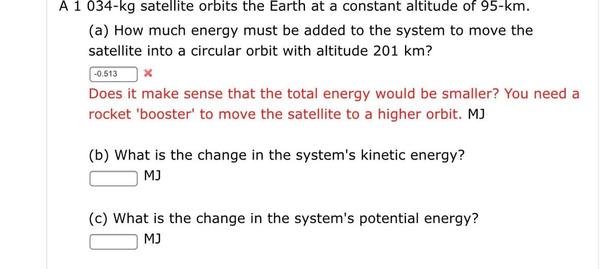 A 1 034-kg satellite orbits the Earth at a constant altitude of 95-km.
(a) How much energy must be added to the system to move the
satellite into a circular orbit with altitude 201 km?
-0.513
Does it make sense that the total energy would be smaller? You need a
rocket 'booster' to move the satellite to a higher orbit. MJ
(b) What is the change in the system's kinetic energy?
MJ
(c) What is the change in the system's potential energy?
MJ
