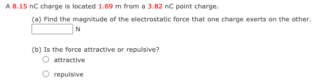 A 8.15 nC charge is located 1.69 m from a 3.82 nC point charge.
(a) Find the magnitude of the electrostatic force that one charge exerts on the other.
N
(b) Is the force attractive or repulsive?
attractive
O repulsive
