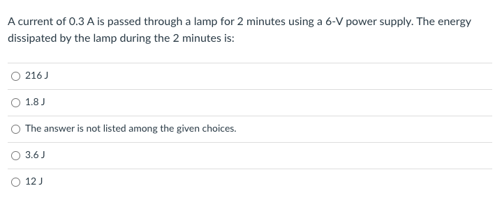 A current of 0.3 A is passed through a lamp for 2 minutes using a 6-V power supply. The energy
dissipated by the lamp during the 2 minutes is:
O 216 J
O 1.8 J
O The answer is not listed among the given choices.
O 3.6 J
O 12 J
